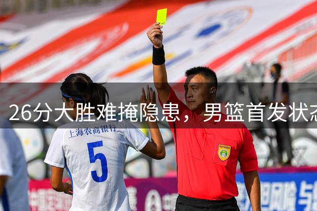 26分大胜难掩隐患，男篮首发状态持续低迷引争议